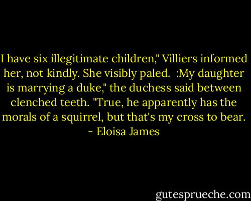 I have six illegitimate children," Villiers informed her, not kindly. She visibly paled.  :My daughter is marrying a duke," the duchess said between clenched teeth. "True, he apparently has the morals of a squirrel, but that's my cross to bear. - Eloisa James