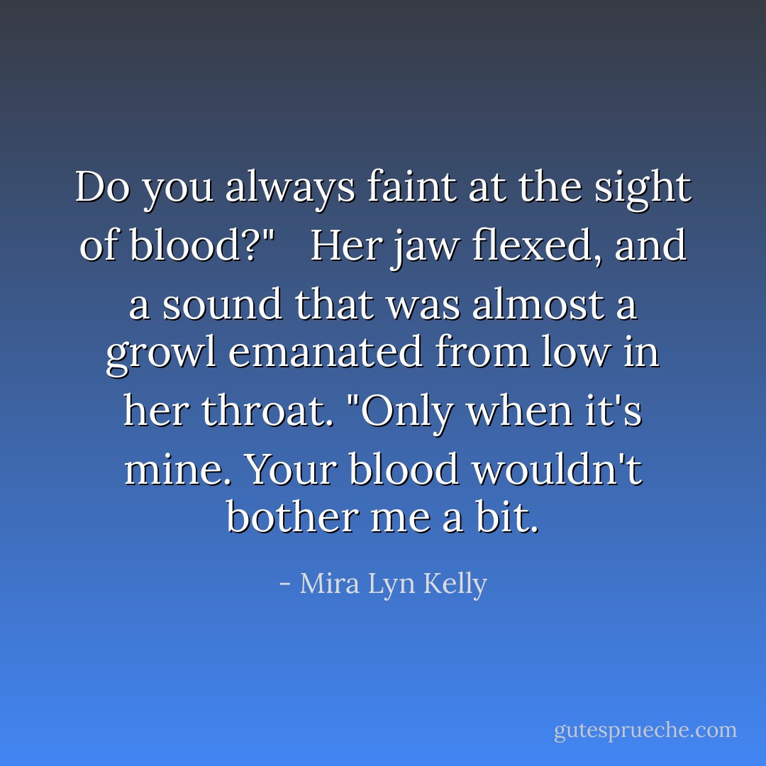 Do you always faint at the sight of blood?" <br /><br />Her jaw flexed, and a sound that was almost a growl emanated from low in her throat. "Only when it's mine. Your blood wouldn't bother me a bit. - Mira Lyn Kelly