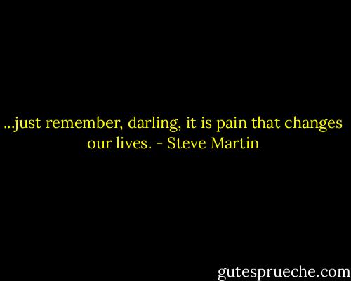 ...just remember, darling, it is pain that changes our lives. - Steve Martin