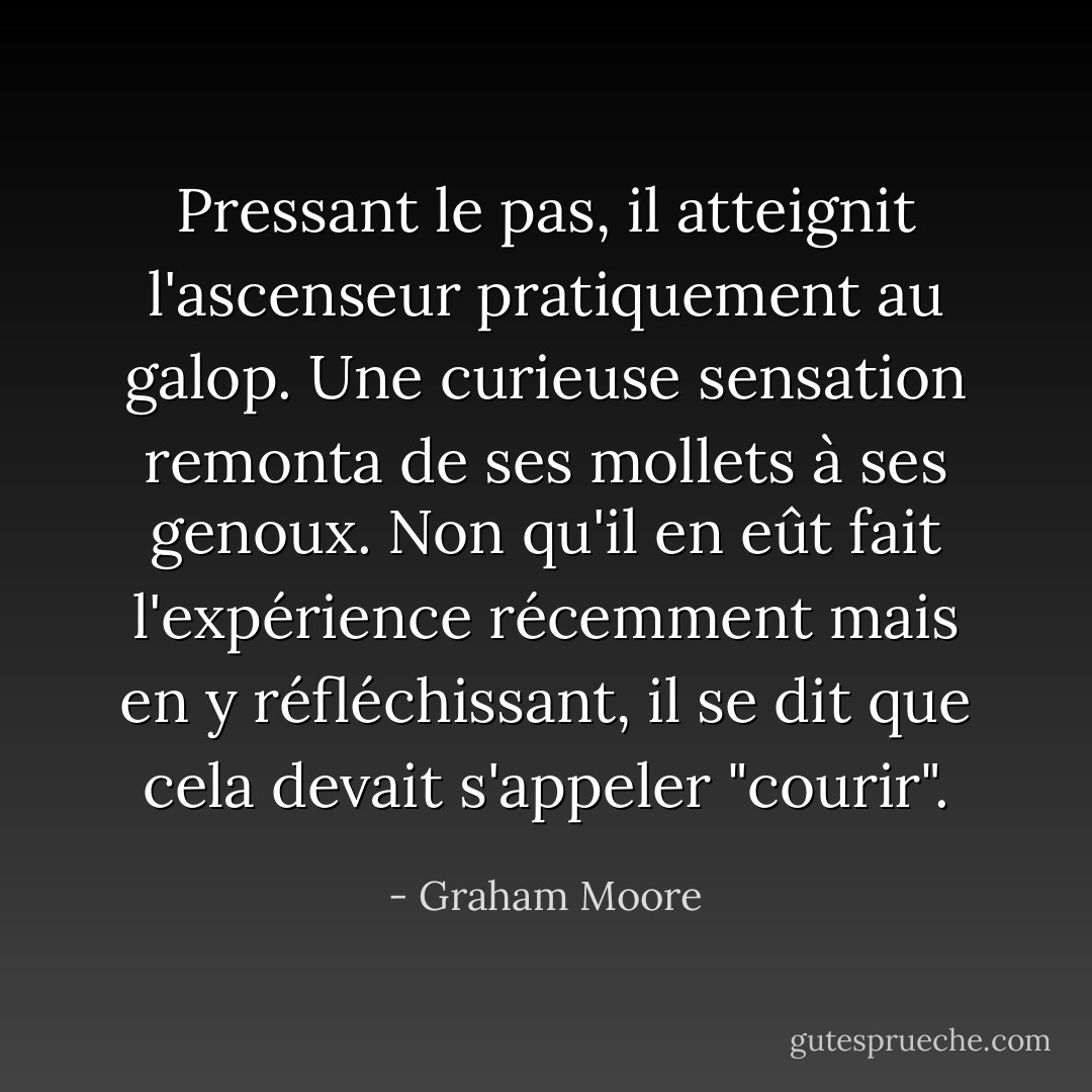 Pressant le pas, il atteignit l'ascenseur pratiquement au galop. Une curieuse sensation remonta de ses mollets à ses genoux. Non qu'il en eût fait l'expérience récemment mais en y réfléchissant, il se dit que cela devait s'appeler "courir". - Graham Moore