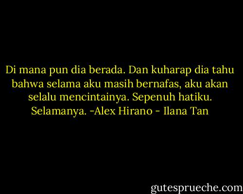 Di mana pun dia berada. Dan kuharap dia tahu bahwa selama aku masih bernafas, aku akan selalu mencintainya. Sepenuh hatiku. Selamanya. -Alex Hirano - Ilana Tan