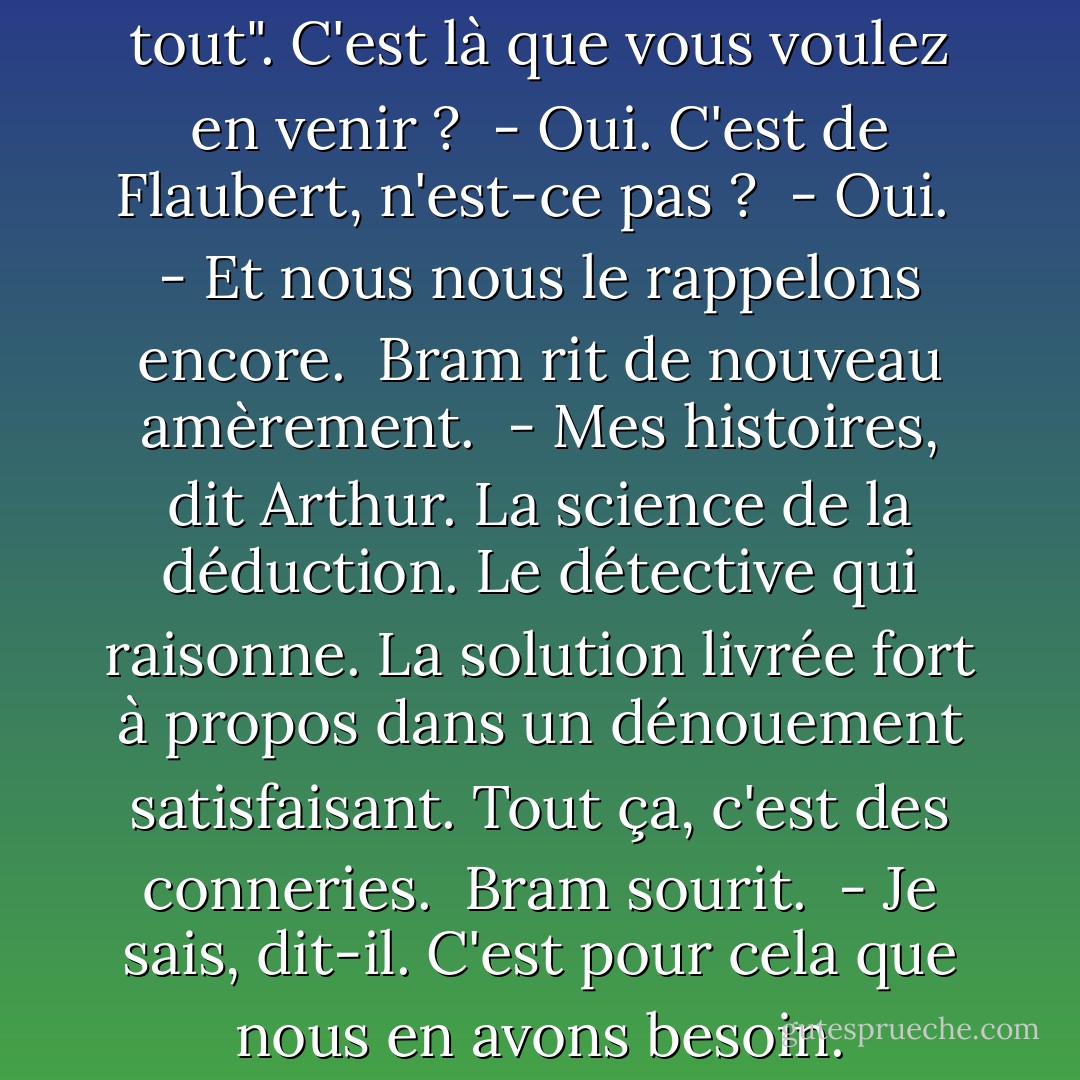 - "L'homme n'est rien, l'oeuvre tout". C'est là que vous voulez en venir ?<br /><br />- Oui. C'est de Flaubert, n'est-ce pas ?<br /><br />- Oui.<br /><br />- Et nous nous le rappelons encore.<br /><br />Bram rit de nouveau amèrement.<br /><br />- Mes histoires, dit Arthur. La science de la déduction. Le détective qui raisonne. La solution livrée fort à propos dans un dénouement satisfaisant. Tout ça, c'est des conneries.<br /><br />Bram sourit.<br /><br />- Je sais, dit-il. C'est pour cela que nous en avons besoin. - Graham Moore