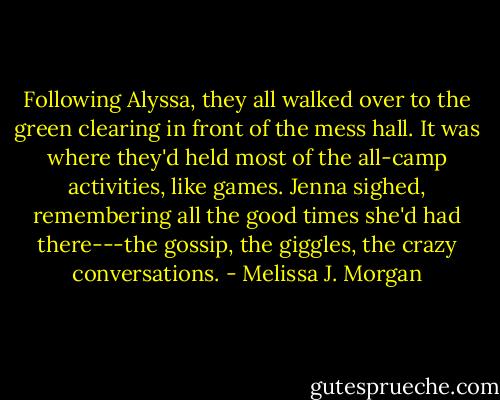 Following Alyssa, they all walked over to the green clearing in front of the mess hall. It was where they'd held most of the all-camp activities, like games. Jenna sighed, remembering all the good times she'd had there---the gossip, the giggles, the crazy conversations. - Melissa J. Morgan