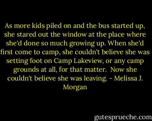 As more kids piled on and the bus started up, she stared out the window at the place where she'd done so much growing up. When she'd first come to camp, she couldn't believe she was setting foot on Camp Lakeview, or any camp grounds at all, for that matter. <br />Now she couldn't believe she was leaving. - Melissa J. Morgan