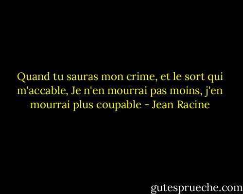 Quand tu sauras mon crime, et le sort qui m'accable,<br />Je n'en mourrai pas moins, j'en mourrai plus coupable - Jean Racine