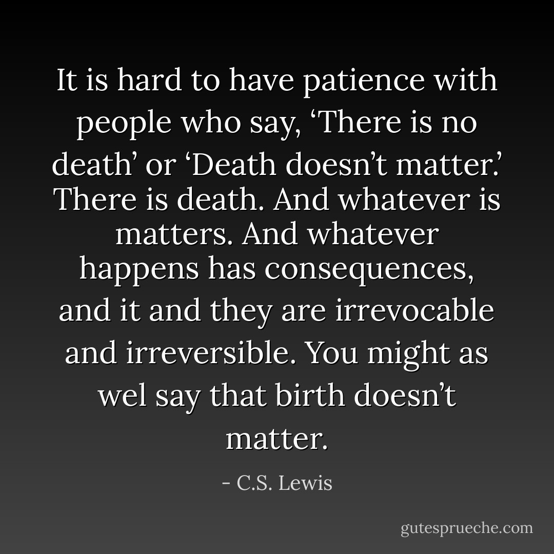 It is hard to have patience with people who say, ‘There is no death’ or ‘Death doesn’t matter.’ There is death. And whatever is matters. And whatever happens has consequences, and it and they are irrevocable and irreversible. You might as wel say that birth doesn’t matter. - C.S. Lewis
