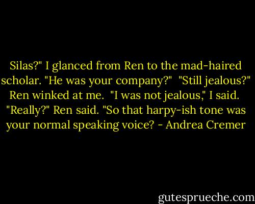 Silas?" I glanced from Ren to the mad-haired scholar. "He was your company?" <br />"Still jealous?" Ren winked at me. <br />"I was not jealous," I said. <br />"Really?" Ren said. "So that harpy-ish tone was your normal speaking voice? - Andrea Cremer