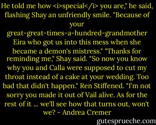 He told me how <i>special</i> you are," he said, flashing Shay an unfriendly smile. "Because of your great-great-times-a-hundred-grandmother Eira who got us into this mess when she became a demon's mistress." "Thanks for reminding me," Shay said. "So now you know why you and Calla were supposed to cut my throat instead of a cake at your wedding. Too bad that didn't happen." Ren Stiffened. "I'm not sorry you made it out of Vail alive. As for the rest of it ... we'll see how that turns out, won't we? - Andrea Cremer