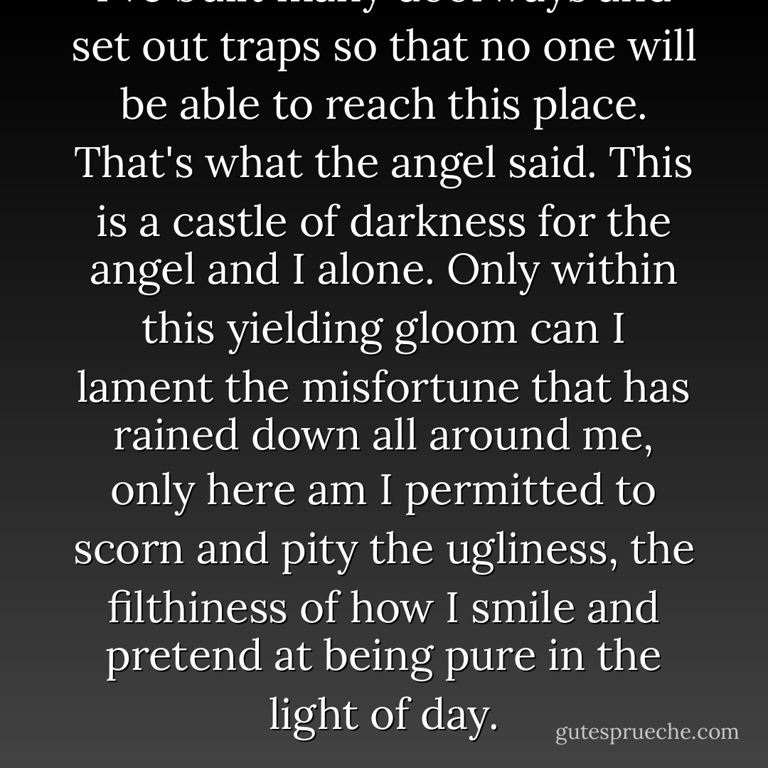I've built many doorways and set out traps so that no one will be able to reach this place. That's what the angel said. This is a castle of darkness for the angel and I alone. Only within this yielding gloom can I lament the misfortune that has rained down all around me, only here am I permitted to scorn and pity the ugliness, the filthiness of how I smile and pretend at being pure in the light of day. - Mizuki Nomura