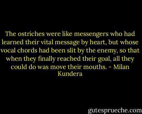 The ostriches were like messengers who had learned their vital message by heart, but whose vocal chords had been slit by the enemy, so that when they finally reached their goal, all they could do was move their mouths. - Milan Kundera