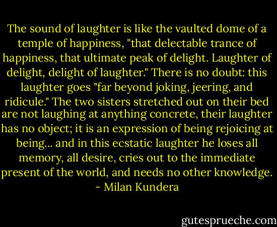 The sound of laughter is like the vaulted dome of a temple of happiness, "that delectable trance of happiness, that ultimate peak of delight. Laughter of delight, delight of laughter." There is no doubt: this laughter goes "far beyond joking, jeering, and ridicule." The two sisters stretched out on their bed are not laughing at anything concrete, their laughter has no object; it is an expression of being rejoicing at being... and in this ecstatic laughter he loses all memory, all desire, cries out to the immediate present of the world, and needs no other knowledge. - Milan Kundera