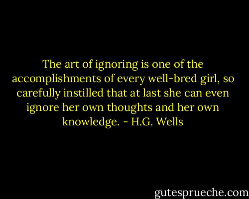 The art of ignoring is one of the accomplishments of every well-bred girl, so carefully instilled that at last she can even ignore her own thoughts and her own knowledge. - H.G. Wells