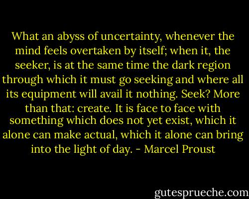 What an abyss of uncertainty, whenever the mind feels overtaken by itself; when it, the seeker, is at the same time the dark region through which it must go seeking and where all its equipment will avail it nothing. Seek? More than that: create. It is face to face with something which does not yet exist, which it alone can make actual, which it alone can bring into the light of day. - Marcel Proust