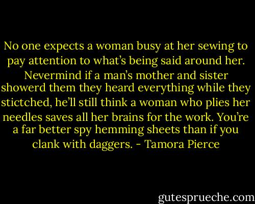 No one expects a woman busy at her sewing to pay attention to what’s being said around her. Nevermind if a man’s mother and sister showerd them they heard everything while they stictched, he’ll still think a woman who plies her needles saves all her brains for the work. You’re a far better spy hemming sheets than if you clank with daggers. - Tamora Pierce