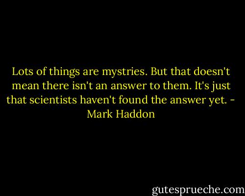 Lots of things are mystries. But that doesn't mean there isn't an answer to them. It's just that scientists haven't found the answer yet. - Mark Haddon