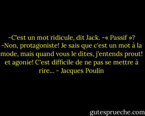 -C'est un mot ridicule, dit Jack.<br />-« Passif »?<br />-Non, protagoniste! Je sais que c'est un mot à la mode, mais quand vous le dites, j'entends prout! et agonie! C'est difficile de ne pas se mettre à rire... - Jacques Poulin