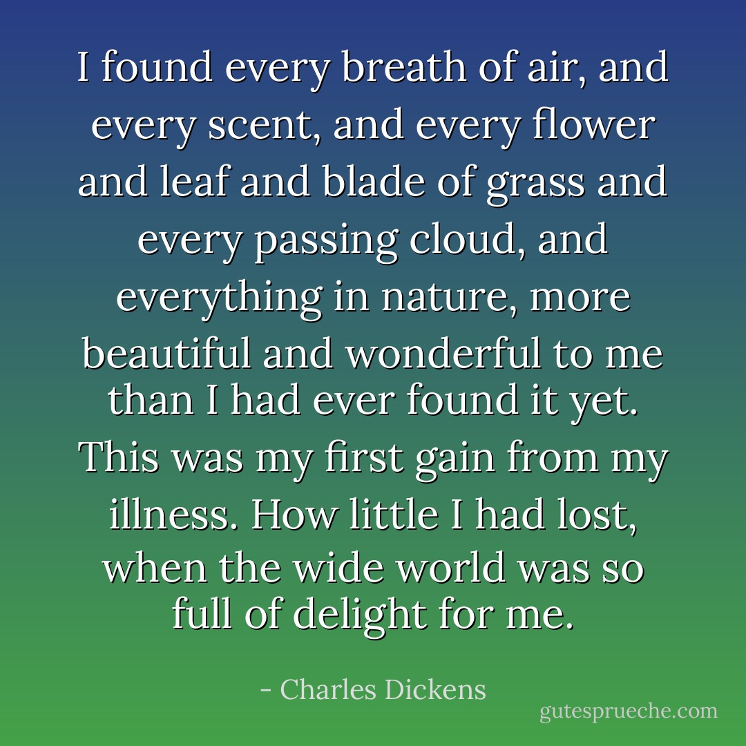 I found every breath of air, and every scent, and every flower and leaf and blade of grass and every passing cloud, and everything in nature, more beautiful and wonderful to me than I had ever found it yet. This was my first gain from my illness. How little I had lost, when the wide world was so full of delight for me. - Charles Dickens