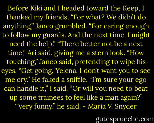 Before Kiki and I headed toward the Keep, I thanked my friends.<br />“For what? We didn’t do anything,” Janco grumbled.<br />“For caring enough to follow my guards. And the next time, I might need the help.”<br />“There better not be a next time,” Ari said, giving me a stern look.<br />“How touching,” Janco said, pretending to wipe his eyes.<br />“Get going, Yelena. I don’t want you to see me cry.” He faked a sniffle.<br />“I’m sure your ego can handle it,” I said. “Or will you need to beat up some trainees to feel like a man again?”<br />“Very funny,” he said. - Maria V. Snyder