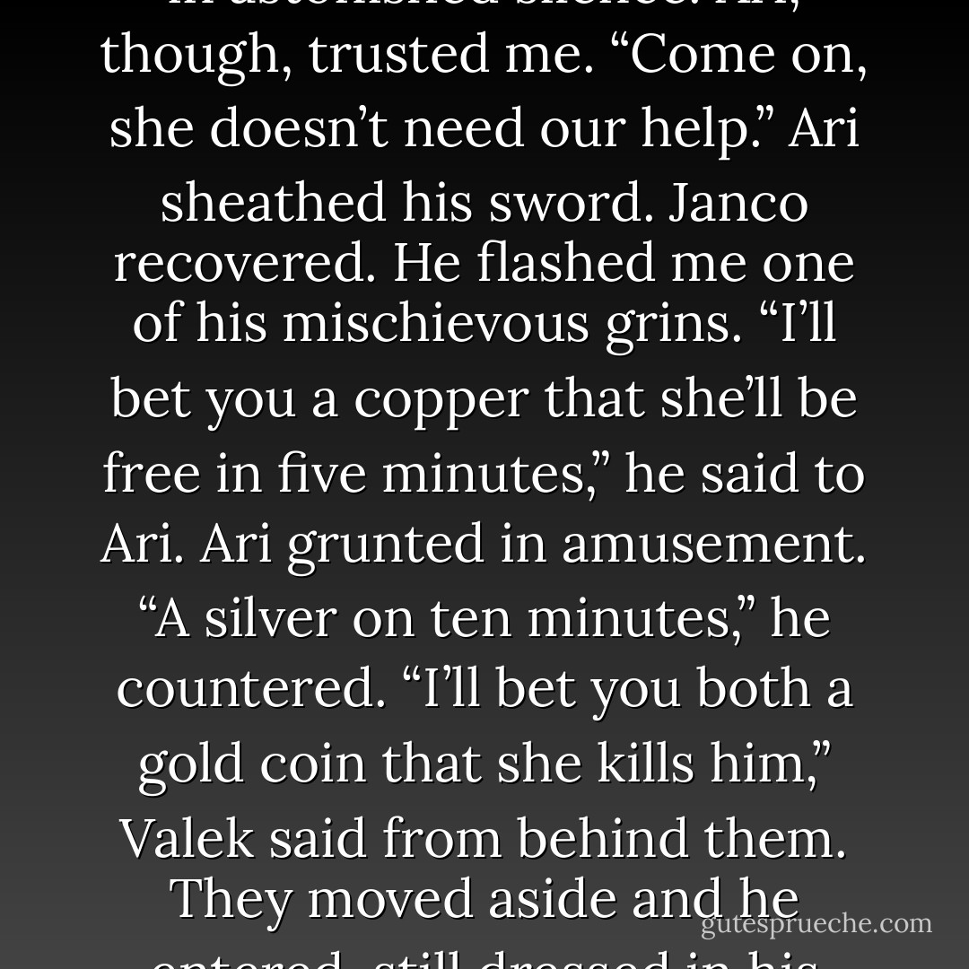 I shook my head at Janco. “I’ve got the situation under control. Go back to the Keep, I’ll meet you there.”<br />Janco stared at me in astonished silence. Ari, though, trusted me. “Come on, she doesn’t need our help.” Ari sheathed his sword. Janco recovered. He flashed me one of his mischievous grins. “I’ll bet you a copper that she’ll be free in five minutes,” he said to Ari.<br />Ari grunted in amusement. “A silver on ten minutes,” he countered.<br />“I’ll bet you both a gold coin that she kills him,” Valek said<br />from behind them. They moved aside and he entered, still dressed in his Adviser Ilom disguise. “The only way to take care of your problem. Right, love? - Maria V. Snyder