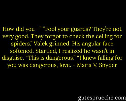 How did you—”<br />“Fool your guards? They’re not very good. They forgot to check the ceiling for spiders.” Valek grinned. His angular face softened. Startled, I realized he wasn’t in disguise. “This is dangerous.”<br />“I knew falling for you was dangerous, love. - Maria V. Snyder