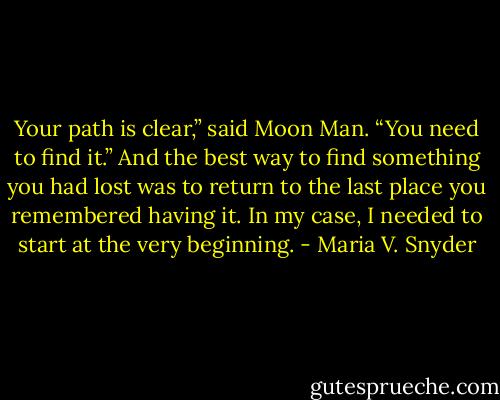 Your path is clear,” said Moon Man. “You need to find it.”<br />And the best way to find something you had lost was to return to the last place you remembered having it. In my case, I needed to start at the very beginning. - Maria V. Snyder