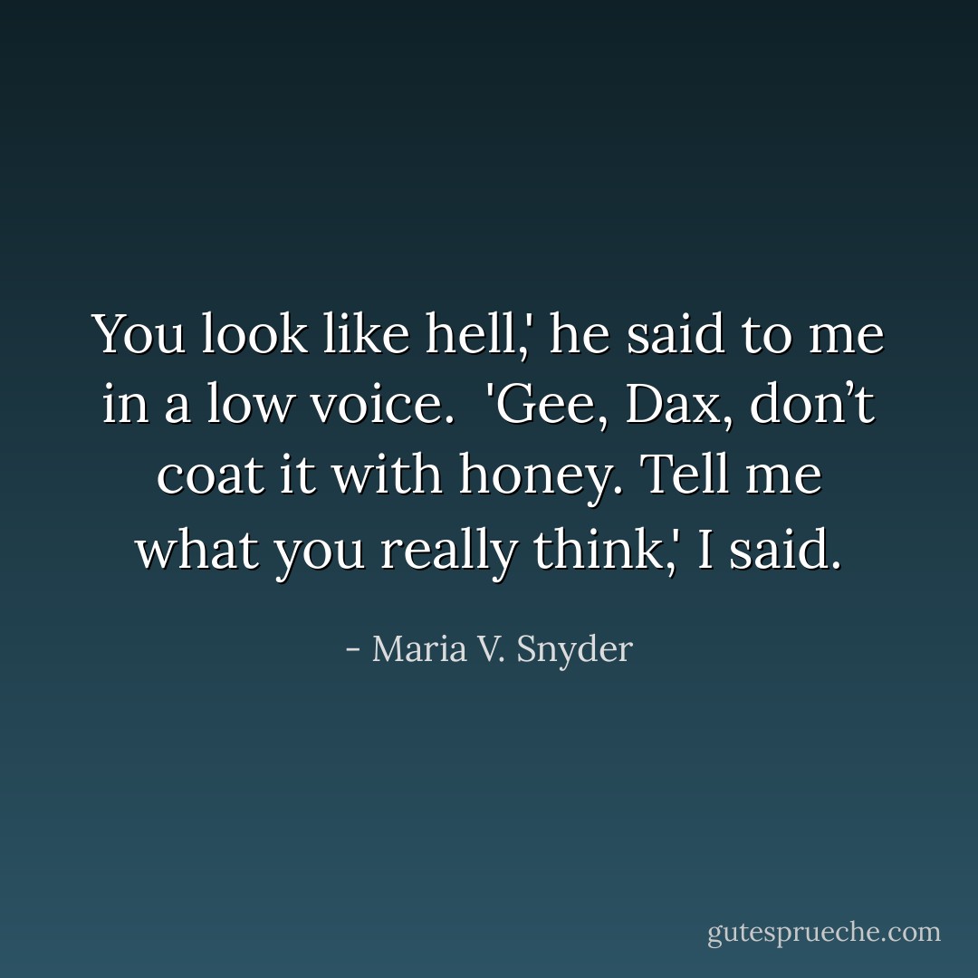 You look like hell,' he said to me in a low voice.<br /><br />'Gee, Dax, don’t coat it with honey. Tell me what you really think,' I said. - Maria V. Snyder