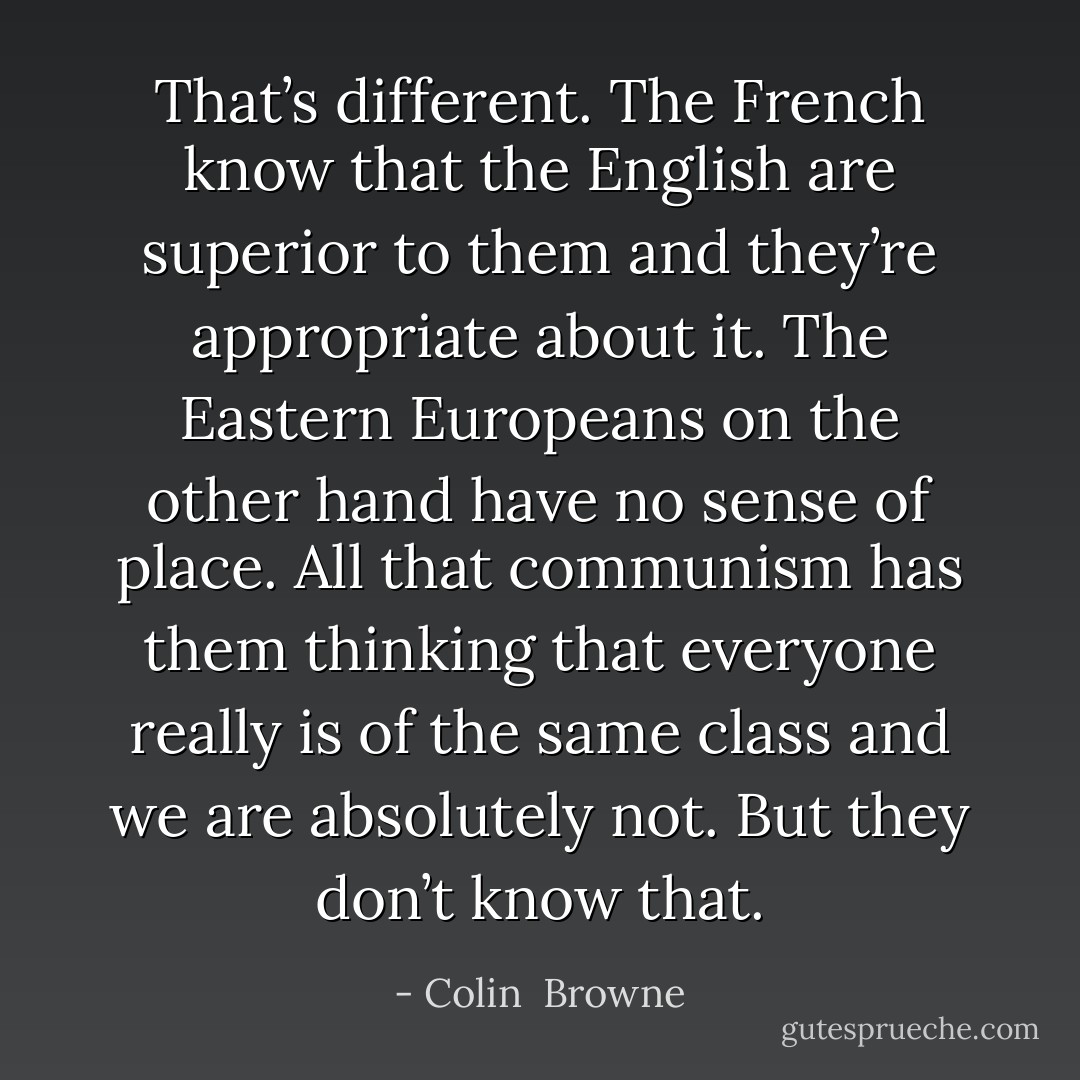 That’s different. The French know that the English are superior to them and they’re appropriate about it. The Eastern Europeans on the other hand have no sense of place. All that communism has them thinking that everyone really is of the same class and we are absolutely not. But they don’t know that. - Colin  Browne