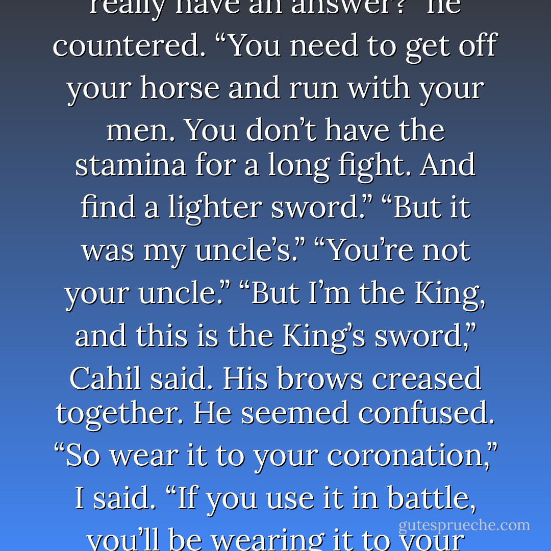 Do you really want to know why you lost?” I asked.<br />“Do you really have an answer?” he countered.<br />“You need to get off your horse and run with your men. You don’t have the stamina for a long fight. And find a lighter sword.”<br />“But it was my uncle’s.”<br />“You’re not your uncle.”<br />“But I’m the King, and this is the King’s sword,” Cahil said. His brows creased together. He seemed confused.<br />“So wear it to your coronation,” I said. “If you use it in battle, you’ll be wearing it to your funeral,” I said. - Maria V. Snyder
