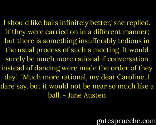 I should like balls infinitely better,' she replied, 'if they were carried on in a different manner; but there is something insufferably tedious in the usual process of such a meeting. It would surely be much more rational if conversation instead of dancing were made the order of they day.'<br /><br />'Much more rational, my dear Caroline, I dare say, but it would not be near so much like a ball. - Jane Austen
