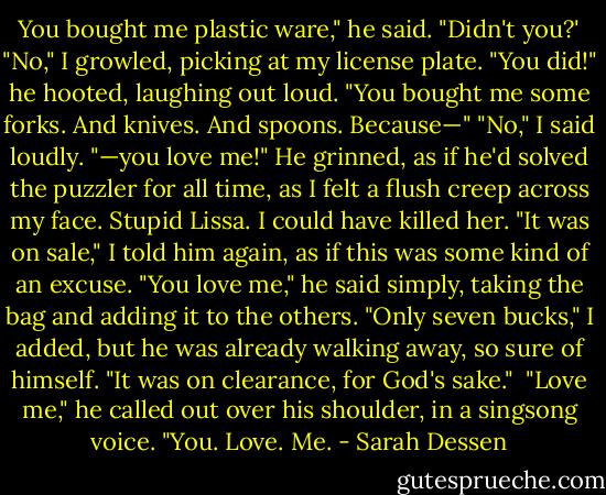 You bought me plastic ware," he said. "Didn't you?'<br />"No," I growled, picking at my license plate.<br />"You did!" he hooted, laughing out loud. "You bought me some forks. And knives. And spoons. Because—"<br />"No," I said loudly.<br />"—you love me!" He grinned, as if he'd solved the puzzler for all time, as I felt a flush creep across my face. Stupid Lissa. I could have killed her.<br />"It was on sale," I told him again, as if this was some kind of an excuse.<br />"You love me," he said simply, taking the bag and adding it to the others.<br />"Only seven bucks," I added, but he was already walking away, so sure of himself. "It was on clearance, for God's sake." <br />"Love me," he called out over his shoulder, in a singsong voice. "You. Love. Me. - Sarah Dessen