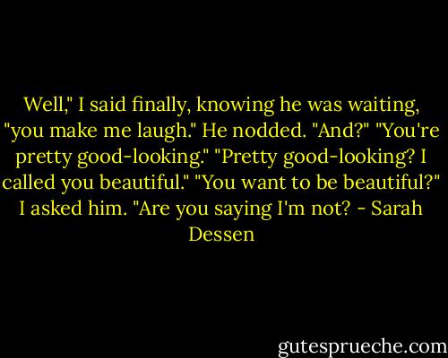 Well," I said finally, knowing he was waiting, "you make me laugh."<br />He nodded. "And?"<br />"You're pretty good-looking."<br />"Pretty good-looking? I called you beautiful."<br />"You want to be beautiful?" I asked him.<br />"Are you saying I'm not? - Sarah Dessen