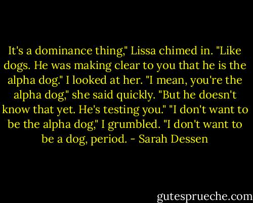 It's a dominance thing," Lissa chimed in. "Like dogs. He was making clear to you that he is the alpha dog." I looked at her. "I mean, you're the alpha dog," she said quickly. "But he doesn't know that yet. He's testing you."<br />"I don't want to be the alpha dog," I grumbled. "I don't want to be a dog, period. - Sarah Dessen