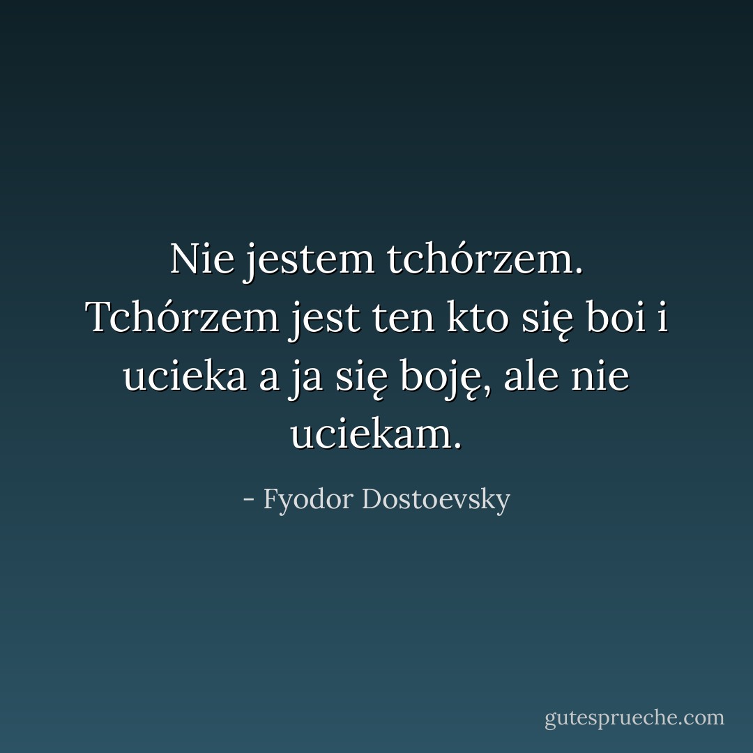 Nie jestem tchórzem. Tchórzem jest ten kto się boi i ucieka a ja się boję, ale nie uciekam. - Fyodor Dostoevsky