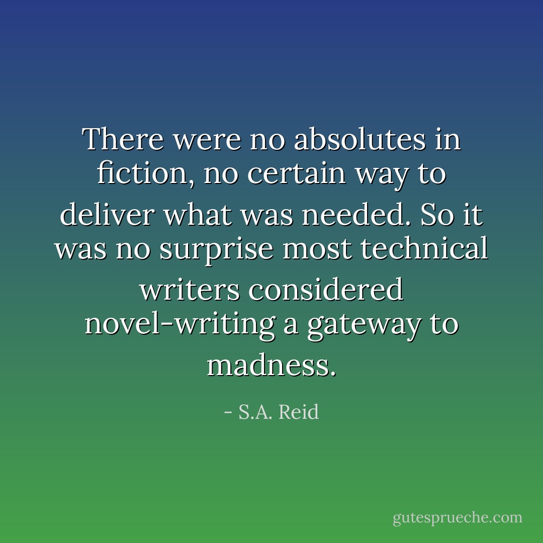 There were no absolutes in fiction, no certain way to deliver what was needed. So it was no surprise most technical writers considered novel-writing a gateway to madness. - S.A. Reid