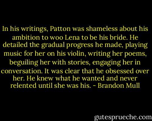 In his writings, Patton was shameless about his ambition to woo Lena to be his bride. He detailed the gradual progress he made, playing music for her on his violin, writing her poems, beguiling her with stories, engaging her in conversation. It was clear that he obsessed over her. He knew what he wanted and never relented until she was his. - Brandon Mull