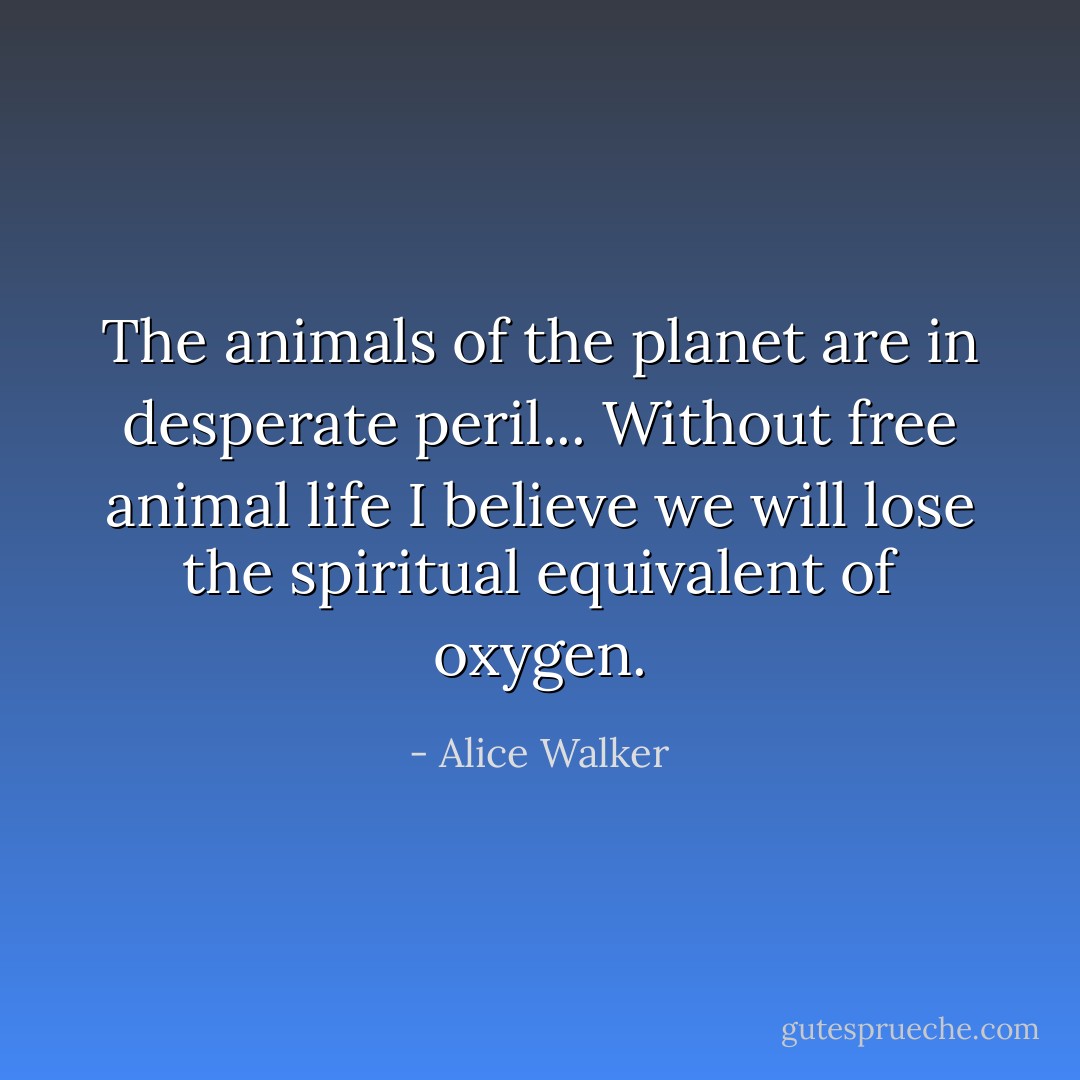 The animals of the planet are in desperate peril... Without free animal life I believe we will lose the spiritual equivalent of oxygen. - Alice Walker