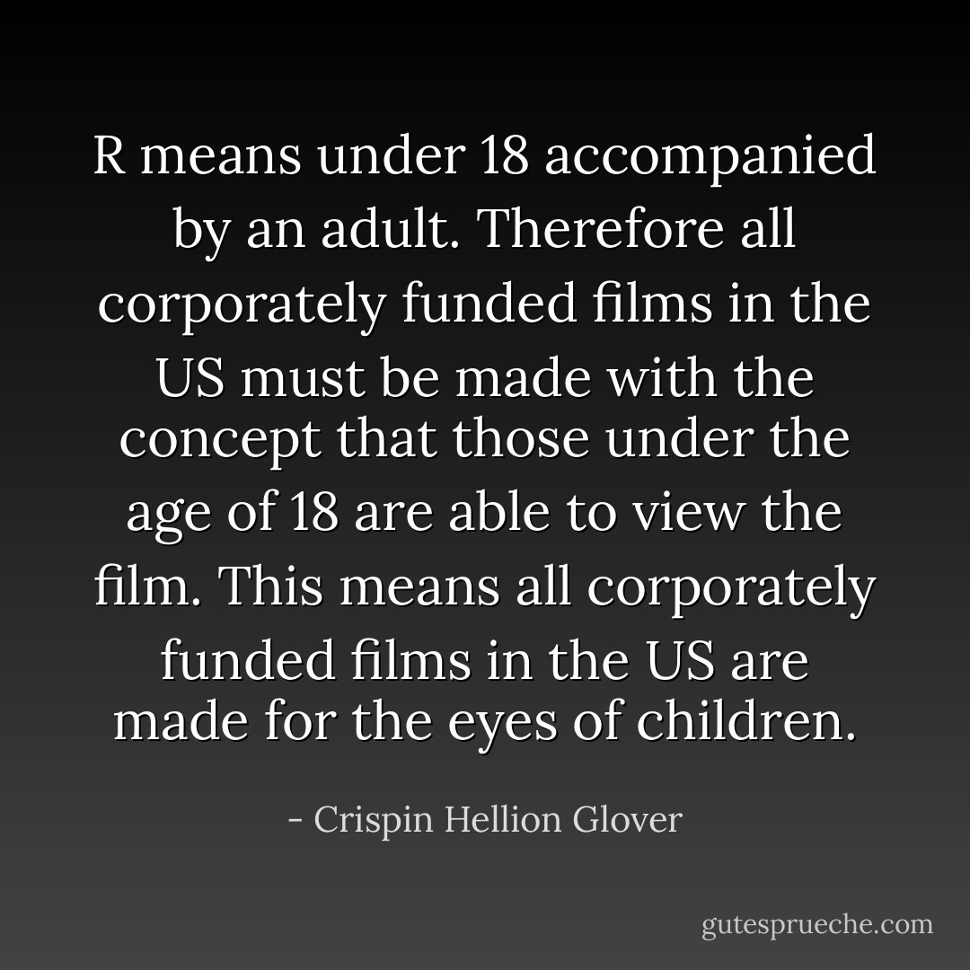 R means under 18 accompanied by an adult. Therefore all corporately funded films in the US must be made with the concept that those under the age of 18 are able to view the film. This means all corporately funded films in the US are made for the eyes of children. - Crispin Hellion Glover