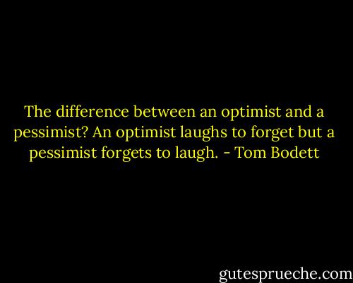 The difference between an optimist and a pessimist? An optimist laughs to forget but a pessimist forgets to laugh. - Tom Bodett