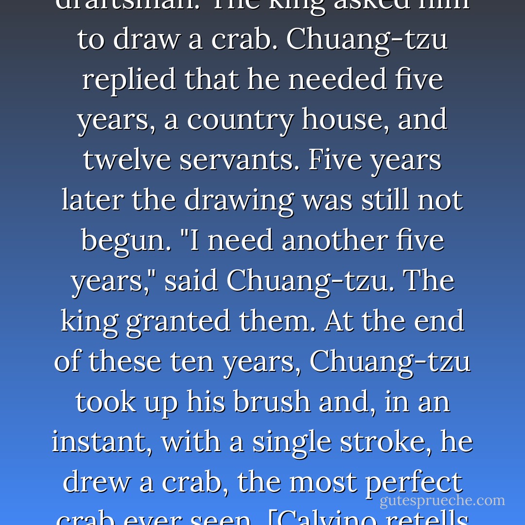 Among Chuang-tzu's many skills, he was an expert draftsman. The king asked him to draw a crab. Chuang-tzu replied that he needed five years, a country house, and twelve servants. Five years later the drawing was still not begun. "I need another five years," said Chuang-tzu. The king granted them. At the end of these ten years, Chuang-tzu took up his brush and, in an instant, with a single stroke, he drew a crab, the most perfect crab ever seen. [Calvino retells this Chinese story] - Italo Calvino