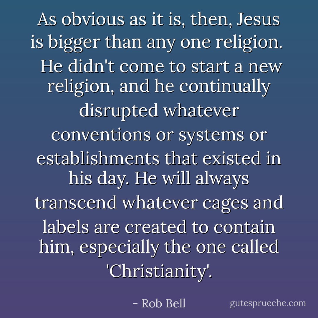 As obvious as it is, then, Jesus is bigger than any one religion. <br /><br />He didn't come to start a new religion, and he continually disrupted whatever conventions or systems or establishments that existed in his day. He will always transcend whatever cages and labels are created to contain him, especially the one called 'Christianity'. - Rob Bell