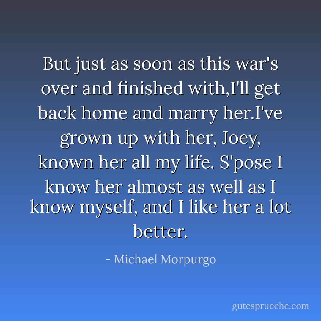 But just as soon as this war's over and finished with,I'll get back home and marry her.I've grown up with her, Joey, known her all my life. S'pose I know her almost as well as I know myself, and I like her a lot better. - Michael Morpurgo