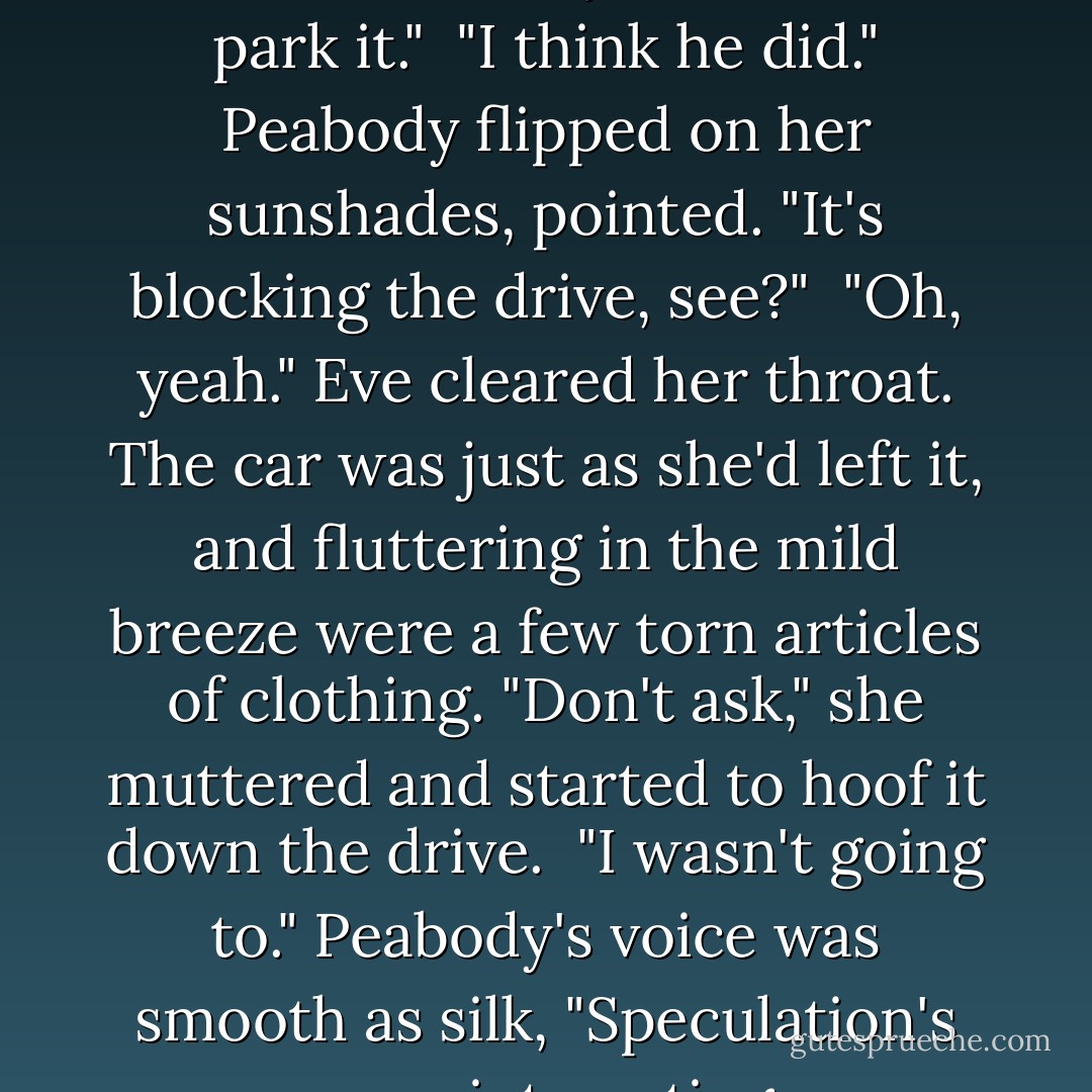 Goddamn Summerset. I've told him to leave my car when I park it."<br /><br />"I think he did." Peabody flipped on her sunshades, pointed. "It's blocking the drive, see?"<br /><br />"Oh, yeah." Eve cleared her throat. The car was just as she'd left it, and fluttering in the mild breeze were a few torn articles of clothing. "Don't ask," she muttered and started to hoof it down the drive.<br /><br />"I wasn't going to." Peabody's voice was smooth as silk, "Speculation's more interesting. - J.D. Robb