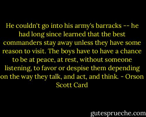 He couldn't go into his army's barracks -- he had long since learned that the best commanders stay away unless they have some reason to visit. The boys have to have a chance to be at peace, at rest, without someone listening, to favor or despise them depending on the way they talk, and act, and think. - Orson Scott Card