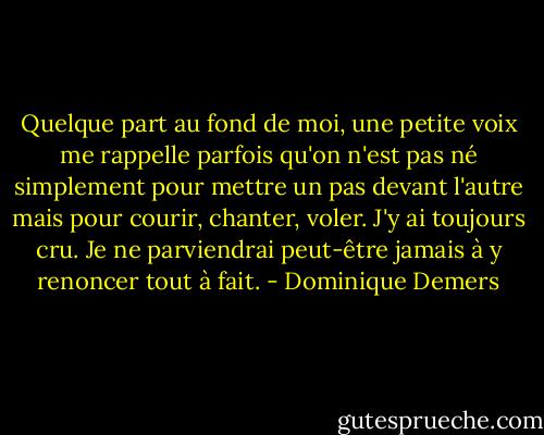 Quelque part au fond de moi, une petite voix me rappelle parfois qu'on n'est pas né simplement pour mettre un pas devant l'autre mais pour courir, chanter, voler. J'y ai toujours cru. Je ne parviendrai peut-être jamais à y renoncer tout à fait. - Dominique Demers