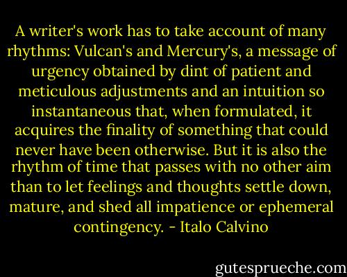 A writer's work has to take account of many rhythms: Vulcan's and Mercury's, a message of urgency obtained by dint of patient and meticulous adjustments and an intuition so instantaneous that, when formulated, it acquires the finality of something that could never have been otherwise. But it is also the rhythm of time that passes with no other aim than to let feelings and thoughts settle down, mature, and shed all impatience or ephemeral contingency. - Italo Calvino