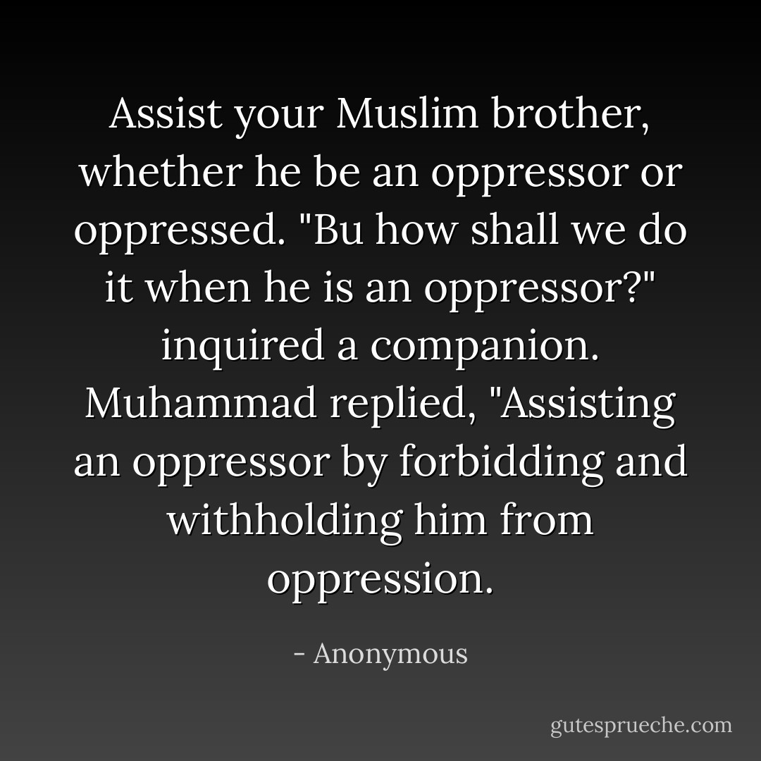 Assist your Muslim brother, whether he be an oppressor or oppressed. "Bu how shall we do it when he is an oppressor?" inquired a companion. Muhammad replied, "Assisting an oppressor by forbidding and withholding him from oppression. - Anonymous