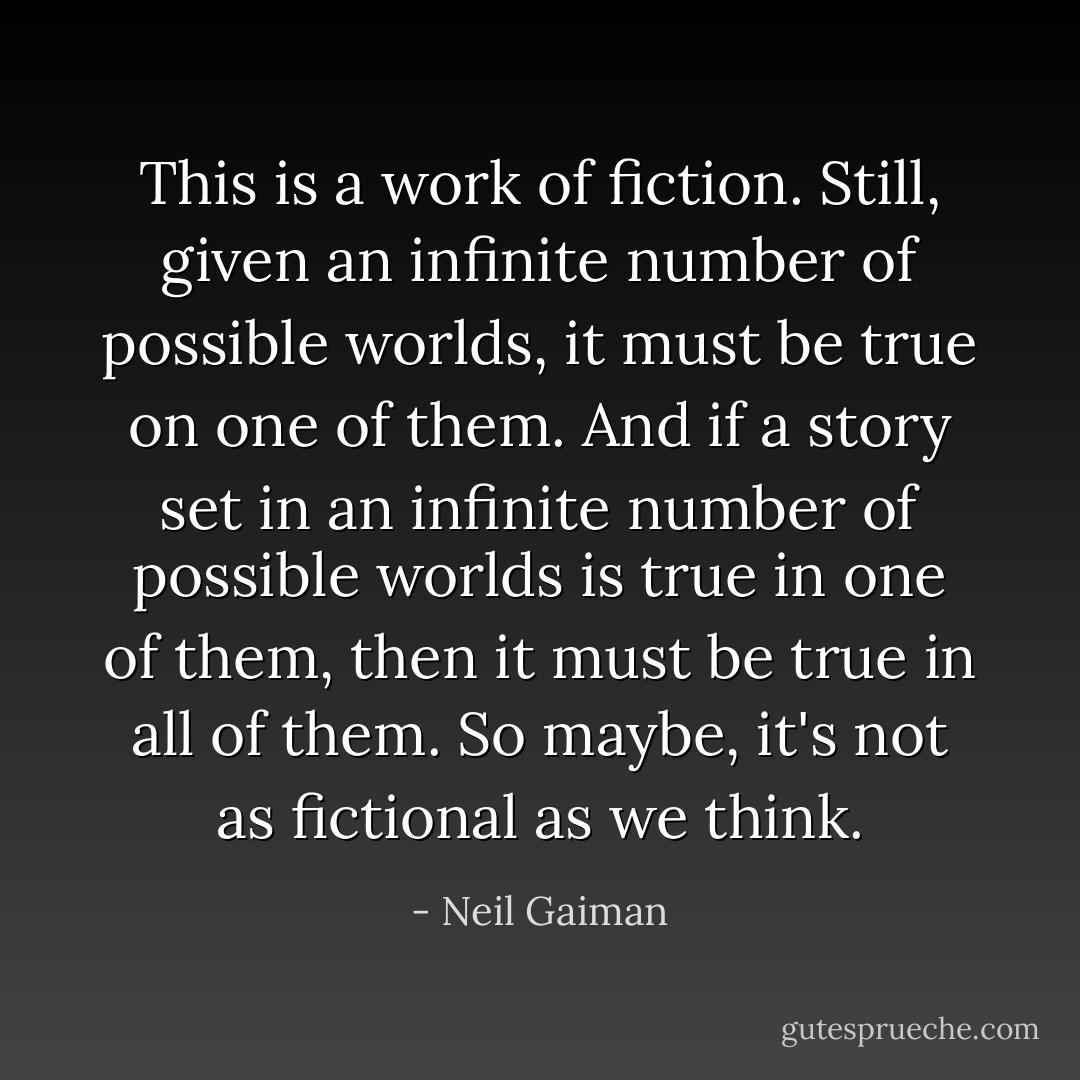This is a work of fiction. Still, given an infinite number of possible worlds, it must be true on one of them. And if a story set in an infinite number of possible worlds is true in one of them, then it must be true in all of them. So maybe, it's not as fictional as we think. - Neil Gaiman