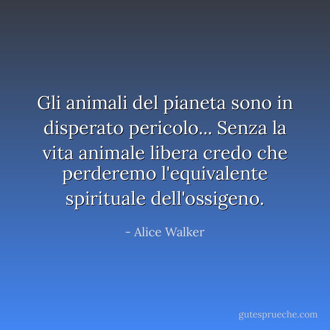 Gli animali del pianeta sono in disperato pericolo... Senza la vita animale libera credo che perderemo l'equivalente spirituale dell'ossigeno. - Alice Walker