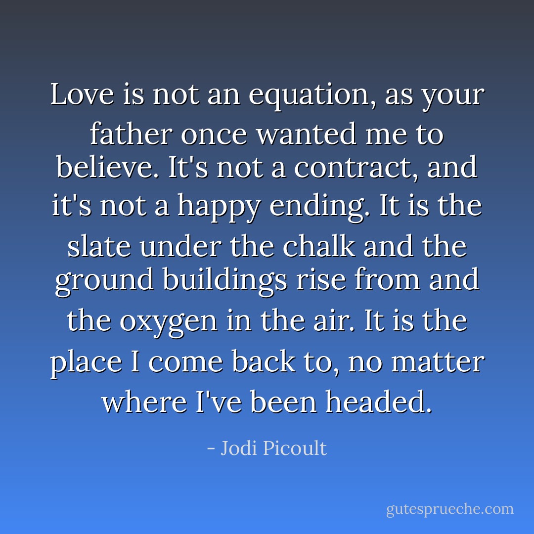 Love is not an equation, as your father once wanted me to believe. It's not a contract, and it's not a happy ending. It is the slate under the chalk and the ground buildings rise from and the oxygen in the air. It is the place I come back to, no matter where I've been headed. - Jodi Picoult