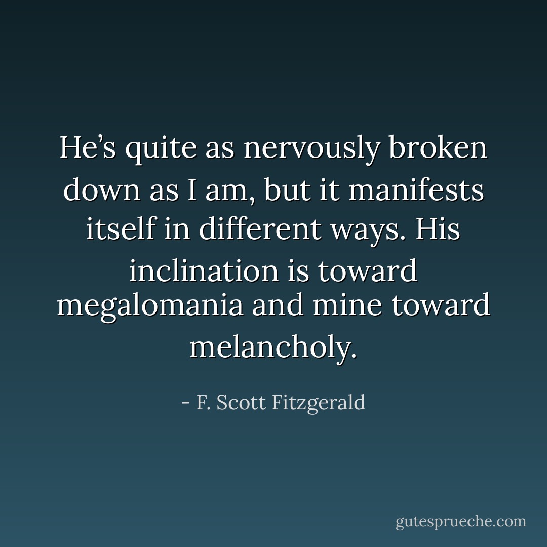 He’s quite as nervously broken down as I am, but it manifests itself in different ways. His inclination is toward megalomania and mine toward melancholy. - F. Scott Fitzgerald